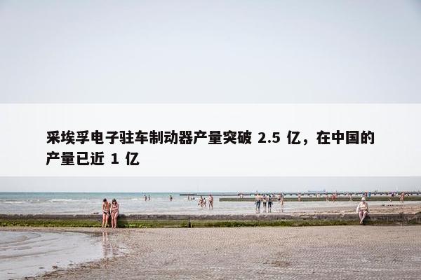 采埃孚电子驻车制动器产量突破 2.5 亿，在中国的产量已近 1 亿