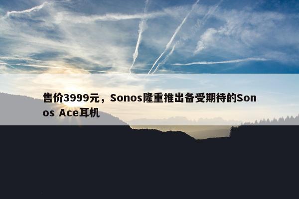 售价3999元，Sonos隆重推出备受期待的Sonos Ace耳机