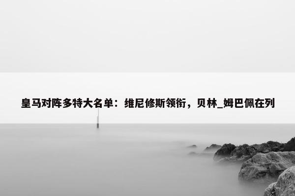 皇马对阵多特大名单：维尼修斯领衔，贝林_姆巴佩在列