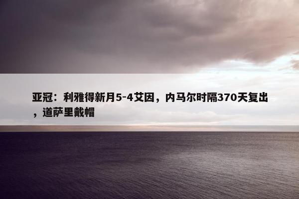 亚冠：利雅得新月5-4艾因，内马尔时隔370天复出，道萨里戴帽