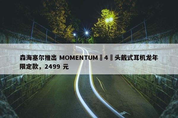 森海塞尔推出 MOMENTUM 4 头戴式耳机龙年限定款，2499 元