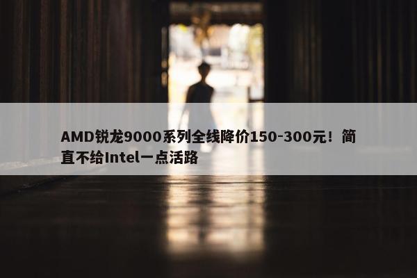 AMD锐龙9000系列全线降价150-300元！简直不给Intel一点活路