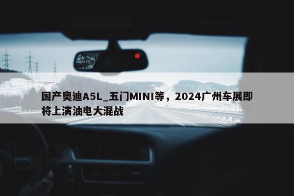 国产奥迪A5L_五门MINI等，2024广州车展即将上演油电大混战