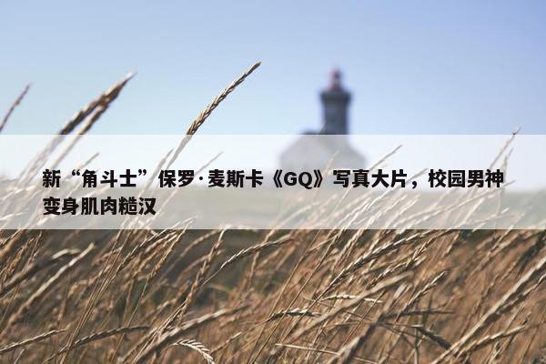 新“角斗士”保罗·麦斯卡《GQ》写真大片，校园男神变身肌肉糙汉