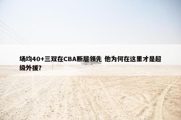 场均40+三双在CBA断层领先 他为何在这里才是超级外援？