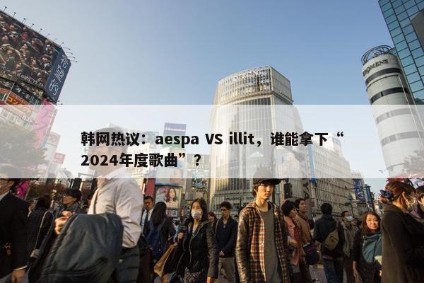 韩网热议：aespa VS illit，谁能拿下“2024年度歌曲”？