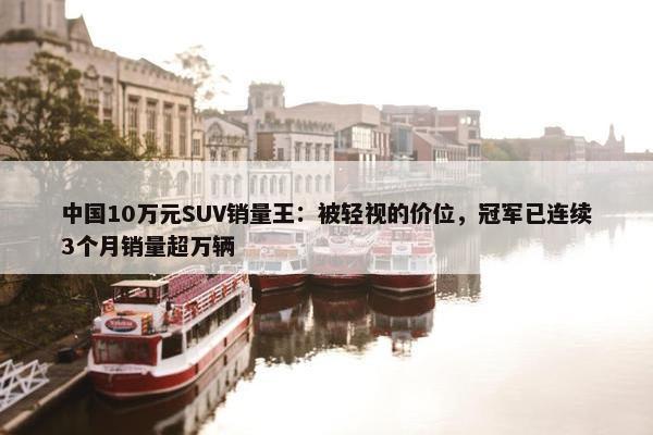 中国10万元SUV销量王：被轻视的价位，冠军已连续3个月销量超万辆