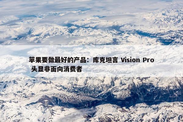 苹果要做最好的产品：库克坦言 Vision Pro 头显非面向消费者