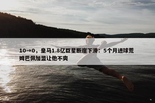 10→0，皇马1.8亿巨星断崖下滑：5个月进球荒 姆巴佩加盟让他不爽