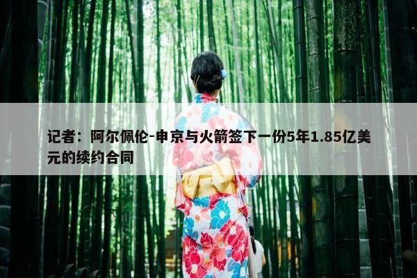 记者：阿尔佩伦-申京与火箭签下一份5年1.85亿美元的续约合同