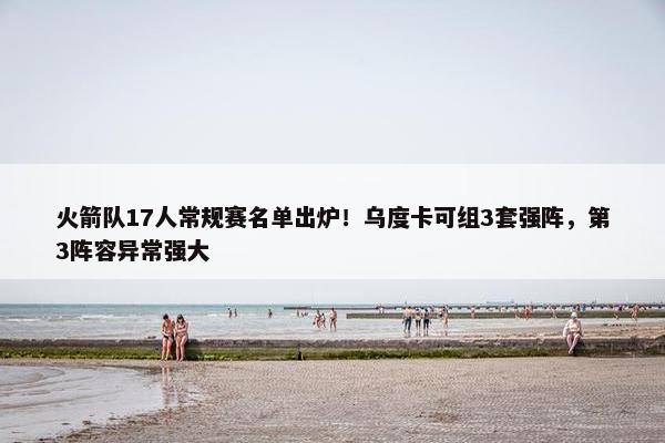 火箭队17人常规赛名单出炉！乌度卡可组3套强阵，第3阵容异常强大