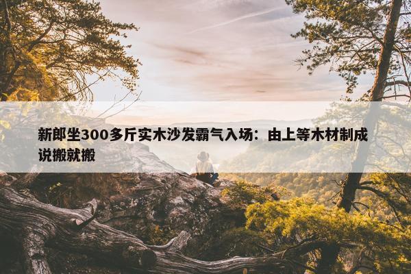 新郎坐300多斤实木沙发霸气入场：由上等木材制成 说搬就搬