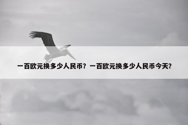 一百欧元换多少人民币？一百欧元换多少人民币今天？