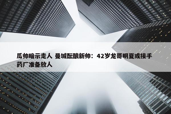 瓜帅暗示走人 曼城酝酿新帅：42岁龙哥明夏或接手 药厂准备放人