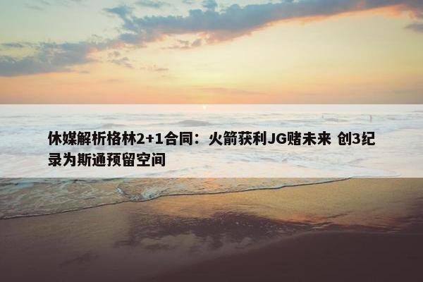 休媒解析格林2+1合同：火箭获利JG赌未来 创3纪录为斯通预留空间