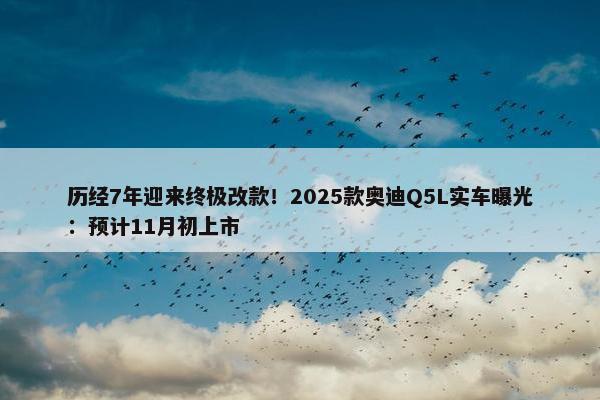 历经7年迎来终极改款！2025款奥迪Q5L实车曝光：预计11月初上市