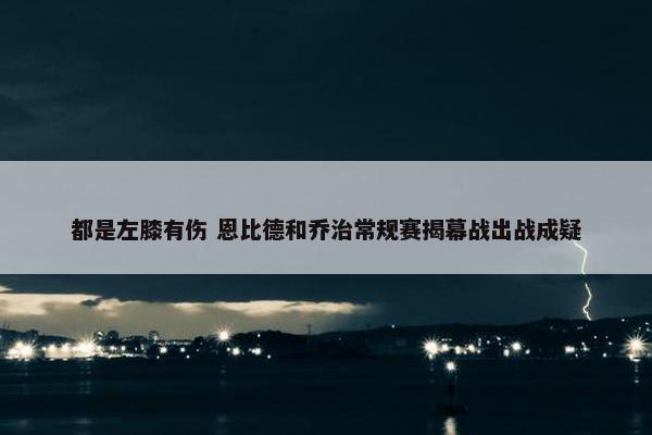 都是左膝有伤 恩比德和乔治常规赛揭幕战出战成疑