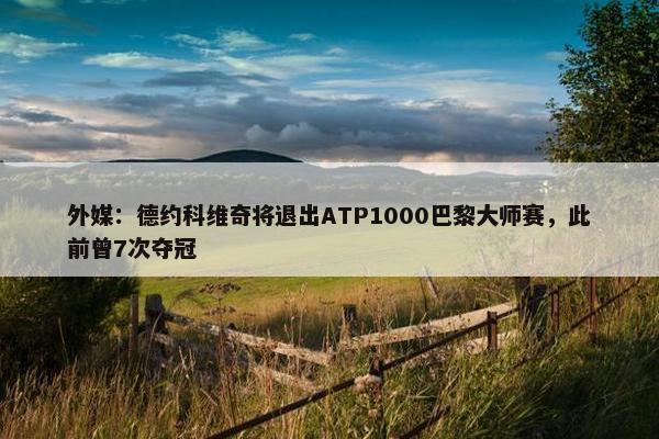 外媒：德约科维奇将退出ATP1000巴黎大师赛，此前曾7次夺冠