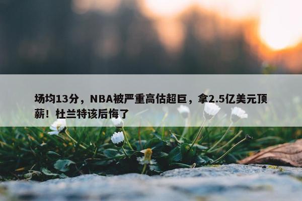 场均13分，NBA被严重高估超巨，拿2.5亿美元顶薪！杜兰特该后悔了