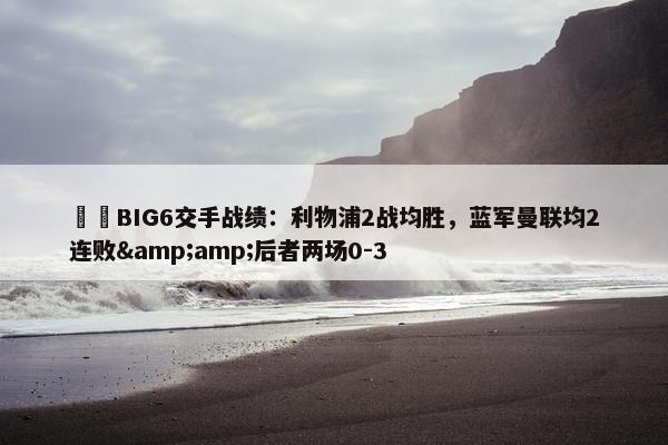 ⚔️BIG6交手战绩：利物浦2战均胜，蓝军曼联均2连败&amp;后者两场0-3