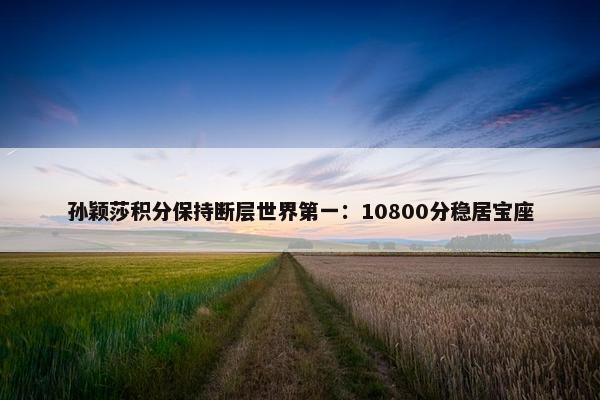 孙颖莎积分保持断层世界第一：10800分稳居宝座