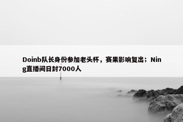 Doinb队长身份参加老头杯，赛果影响复出；Ning直播间日封7000人