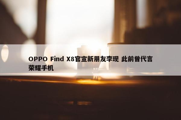 OPPO Find X8官宣新朋友李现 此前曾代言荣耀手机