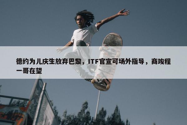 德约为儿庆生放弃巴黎，ITF官宣可场外指导，商竣程一哥在望