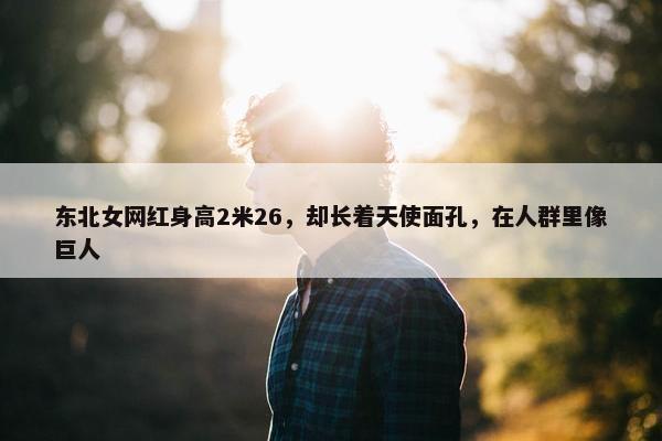 东北女网红身高2米26，却长着天使面孔，在人群里像巨人