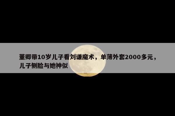 董卿带10岁儿子看刘谦魔术，单薄外套2000多元，儿子侧脸与她神似