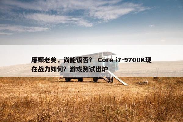 廉颇老矣，尚能饭否？ Core i7-9700K现在战力如何？游戏测试出炉