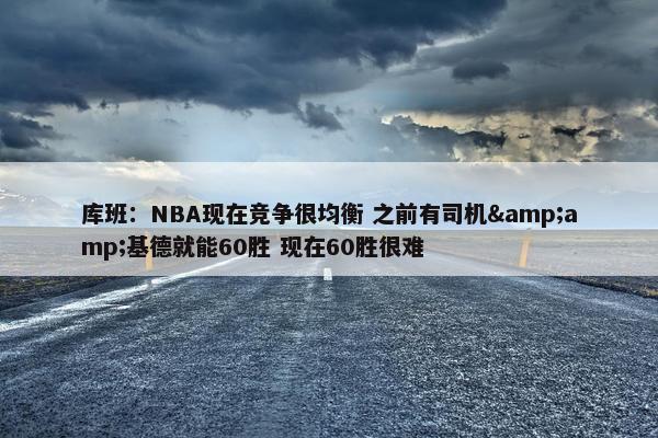 库班：NBA现在竞争很均衡 之前有司机&amp;基德就能60胜 现在60胜很难