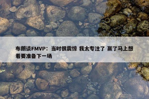 布朗谈FMVP：当时很震惊 我太专注了 赢了马上想着要准备下一场