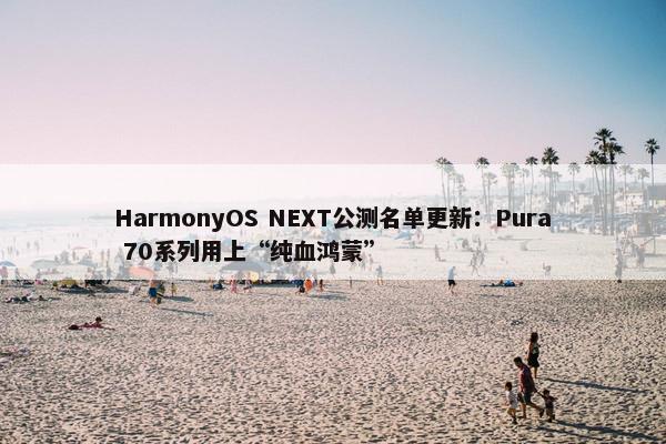 HarmonyOS NEXT公测名单更新：Pura 70系列用上“纯血鸿蒙”