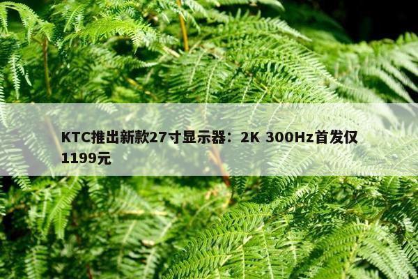 KTC推出新款27寸显示器：2K 300Hz首发仅1199元