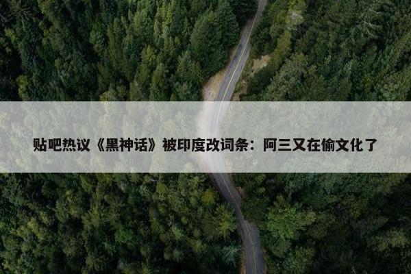 贴吧热议《黑神话》被印度改词条：阿三又在偷文化了