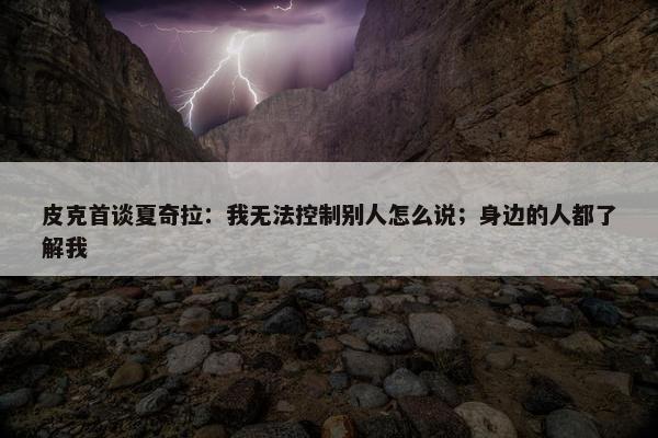 皮克首谈夏奇拉：我无法控制别人怎么说；身边的人都了解我