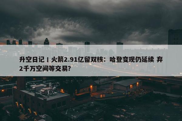 升空日记丨火箭2.91亿留双核：哈登变现仍延续 弃2千万空间等交易？