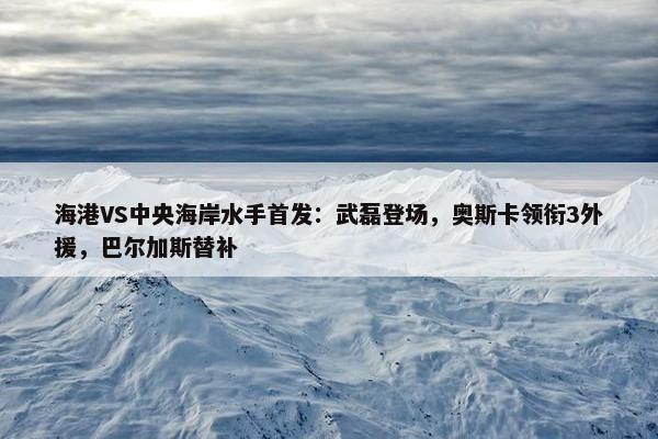 海港VS中央海岸水手首发：武磊登场，奥斯卡领衔3外援，巴尔加斯替补