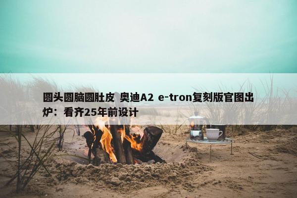 圆头圆脑圆肚皮 奥迪A2 e-tron复刻版官图出炉：看齐25年前设计