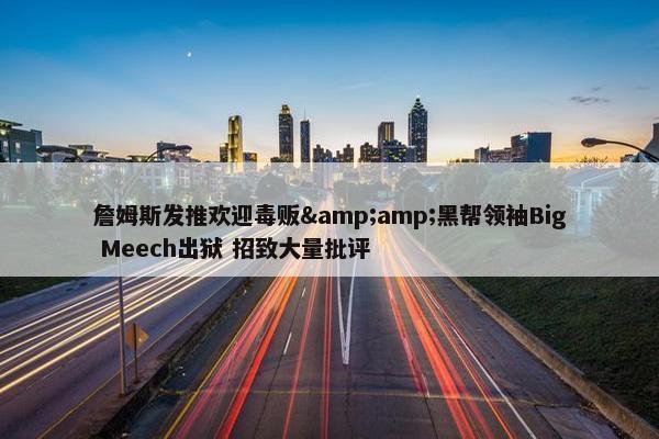 詹姆斯发推欢迎毒贩&amp;黑帮领袖Big Meech出狱 招致大量批评