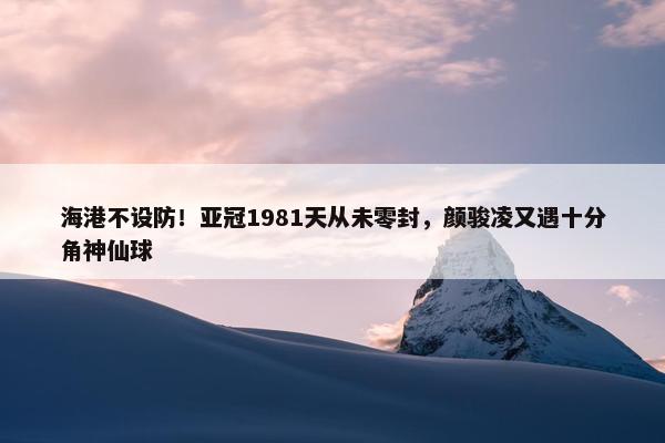 海港不设防！亚冠1981天从未零封，颜骏凌又遇十分角神仙球