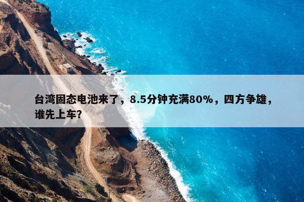 台湾固态电池来了，8.5分钟充满80%，四方争雄，谁先上车？