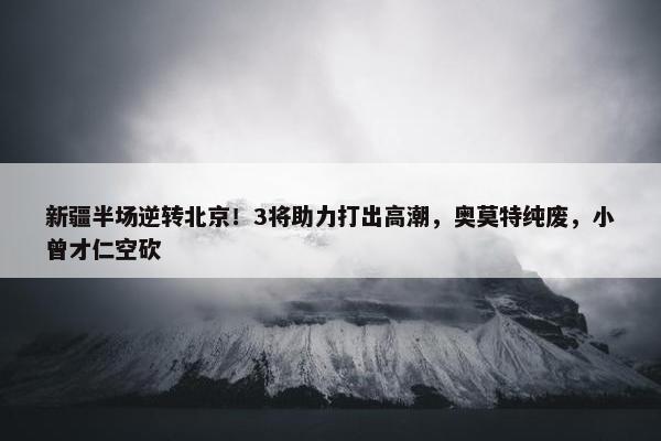 新疆半场逆转北京！3将助力打出高潮，奥莫特纯废，小曾才仁空砍