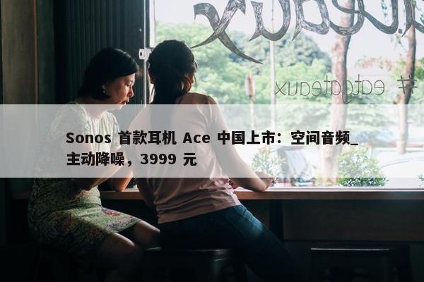 Sonos 首款耳机 Ace 中国上市：空间音频_主动降噪，3999 元