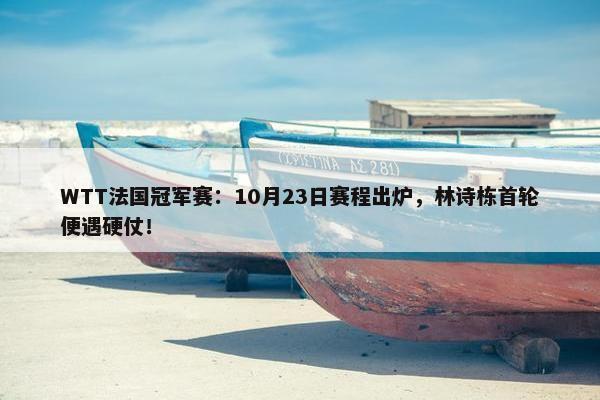 WTT法国冠军赛：10月23日赛程出炉，林诗栋首轮便遇硬仗！