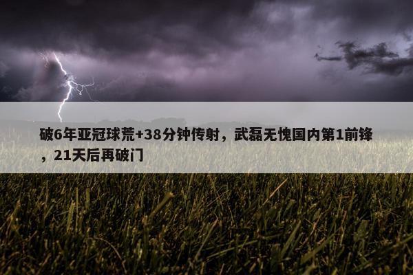 破6年亚冠球荒+38分钟传射，武磊无愧国内第1前锋，21天后再破门