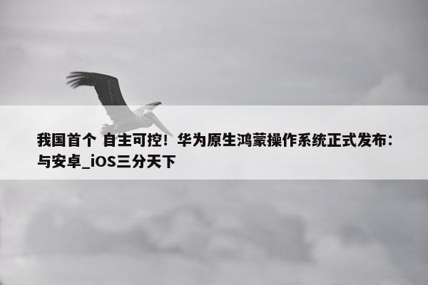 我国首个 自主可控！华为原生鸿蒙操作系统正式发布：与安卓_iOS三分天下