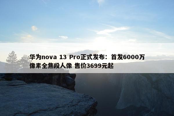 华为nova 13 Pro正式发布：首发6000万像素全焦段人像 售价3699元起