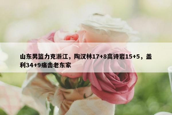 山东男篮力克浙江，陶汉林17+8高诗岩15+5，盖利34+9痛击老东家